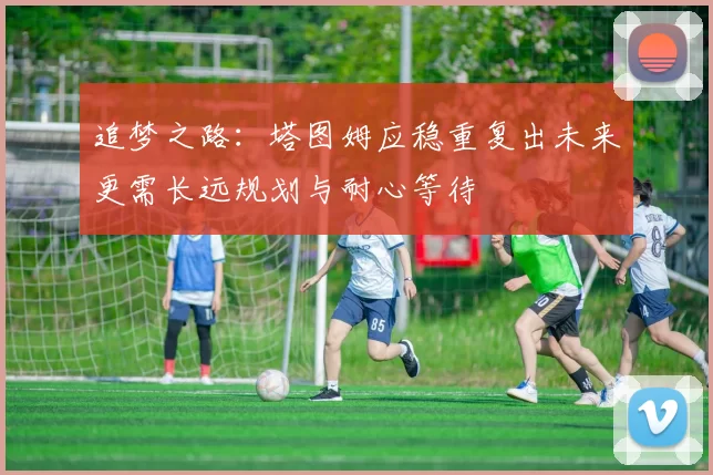 追梦之路：塔图姆应稳重复出未来更需长远规划与耐心等待