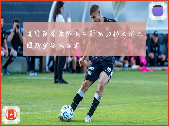 基耶萨愿意降低年薪助力转会尤文图斯重返老东家