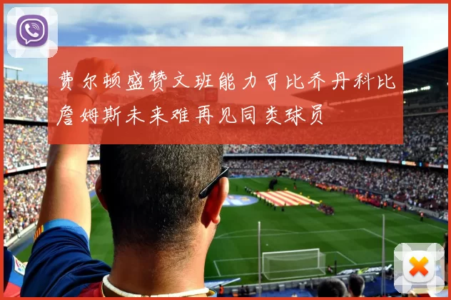 费尔顿盛赞文班能力可比乔丹科比詹姆斯未来难再见同类球员