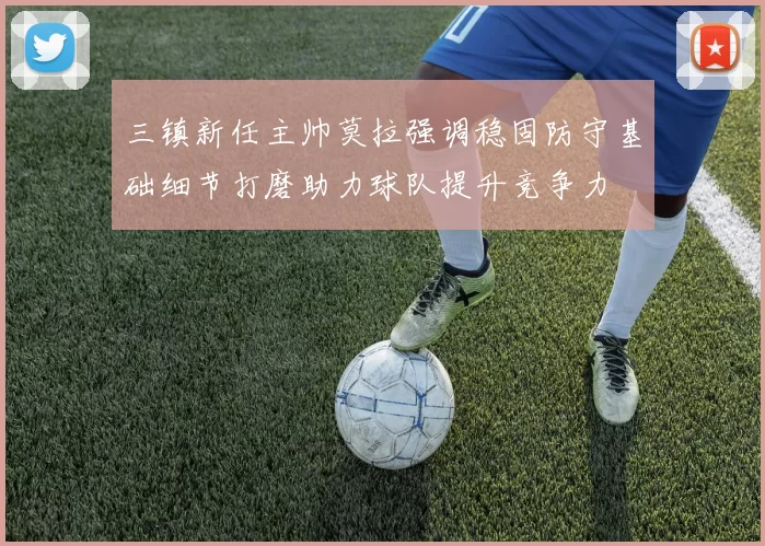 三镇新任主帅莫拉强调稳固防守基础细节打磨助力球队提升竞争力