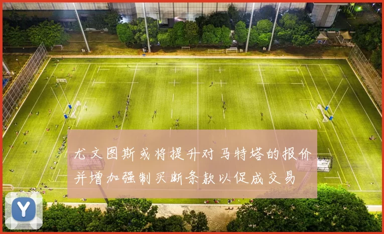 尤文图斯或将提升对马特塔的报价并增加强制买断条款以促成交易