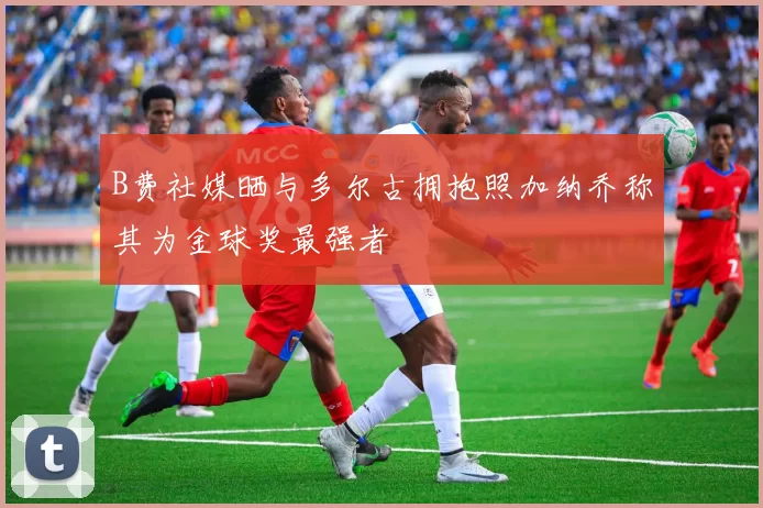 B费社媒晒与多尔古拥抱照加纳乔称其为金球奖最强者